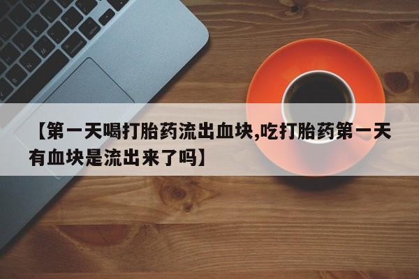 米非司酮购买渠道微信【第一天喝打胎药流出血块,吃打胎药第一天有血块是流出来了吗】