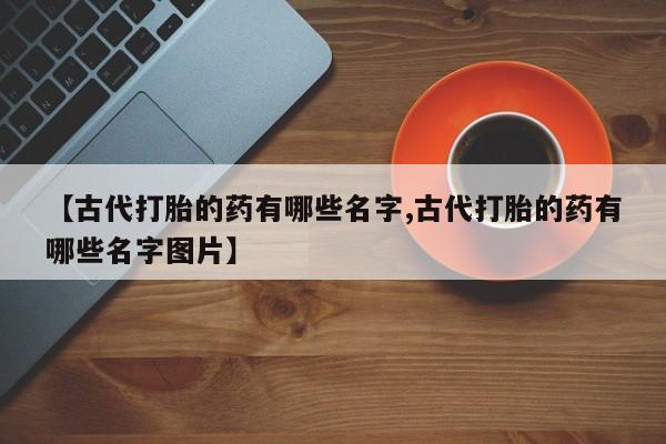 米非司酮购买渠道微信【古代打胎的药有哪些名字,古代打胎的药有哪些名字图片】