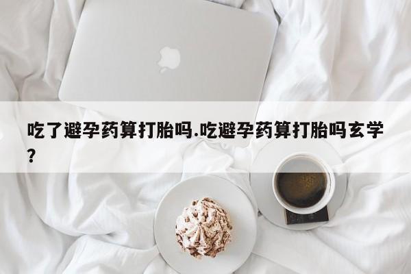 米非司酮购买渠道微信吃了避孕药算打胎吗.吃避孕药算打胎吗玄学？