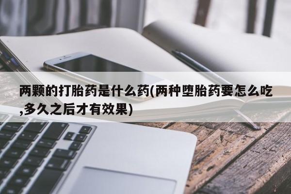 米非司酮购买渠道微信两颗的打胎药是什么药(两种堕胎药要怎么吃,多久之后才有效果)