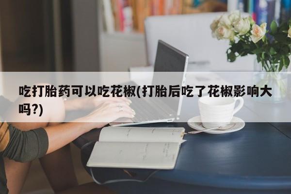 米非司酮购买渠道微信吃打胎药可以吃花椒(打胎后吃了花椒影响大吗?)