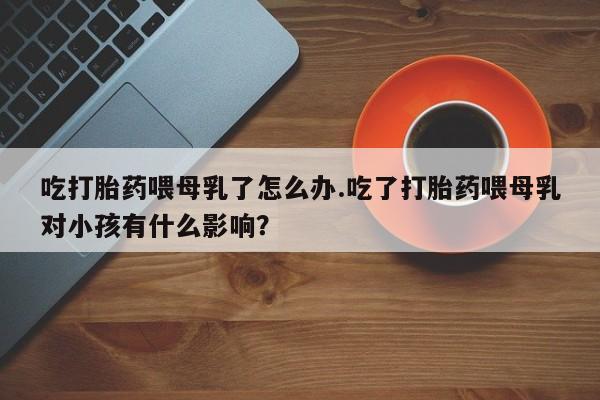 米非司酮购买渠道微信吃打胎药喂母乳了怎么办.吃了打胎药喂母乳对小孩有什么影响？