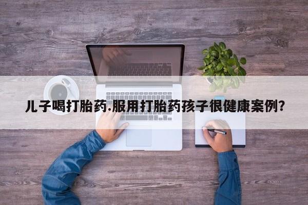 米非司酮购买渠道微信儿子喝打胎药.服用打胎药孩子很健康案例？