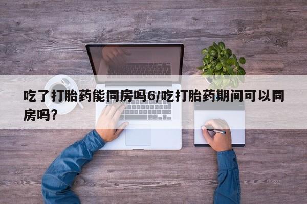 米非司酮购买渠道微信吃了打胎药能同房吗6/吃打胎药期间可以同房吗?