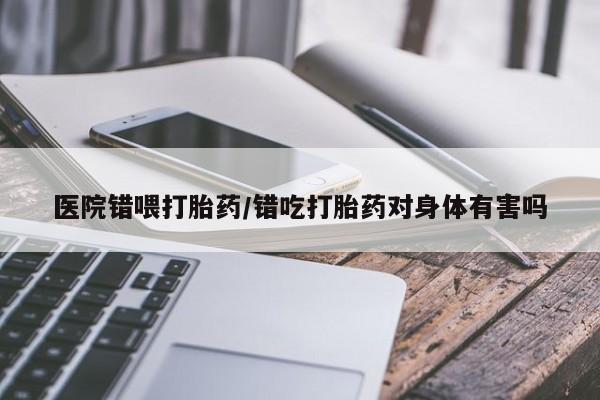 米非司酮购买渠道微信医院错喂打胎药/错吃打胎药对身体有害吗