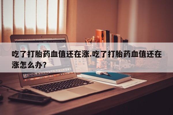 米非司酮购买渠道微信吃了打胎药血值还在涨.吃了打胎药血值还在涨怎么办？