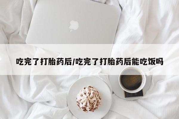 米非司酮购买渠道微信吃完了打胎药后/吃完了打胎药后能吃饭吗