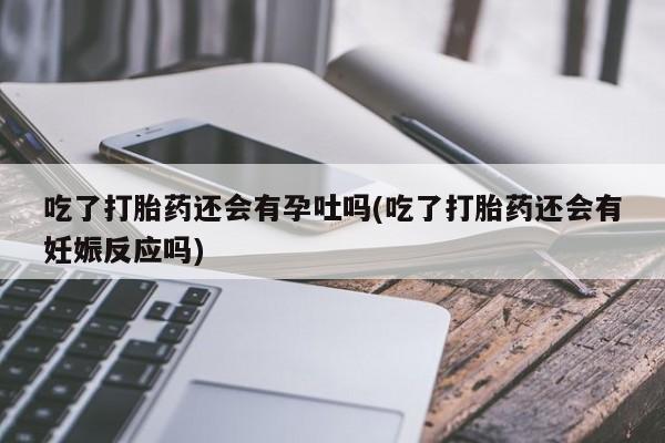 米非司酮购买渠道微信吃了打胎药还会有孕吐吗(吃了打胎药还会有妊娠反应吗)
