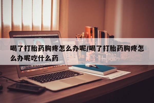 米非司酮购买渠道微信喝了打胎药胸疼怎么办呢/喝了打胎药胸疼怎么办呢吃什么药