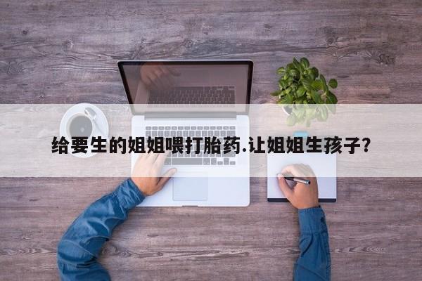 米非司酮购买渠道微信给要生的姐姐喂打胎药.让姐姐生孩子？