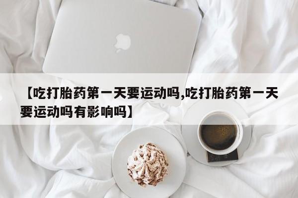 米非司酮购买渠道微信【吃打胎药第一天要运动吗,吃打胎药第一天要运动吗有影响吗】