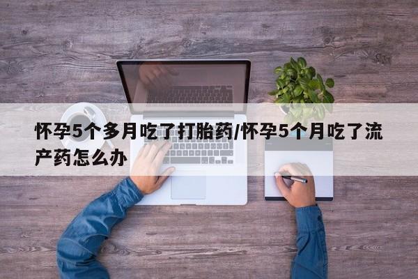 米非司酮购买渠道微信怀孕5个多月吃了打胎药/怀孕5个月吃了流产药怎么办