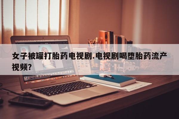 米非司酮购买渠道微信女子被罐打胎药电视剧.电视剧喝堕胎药流产视频?