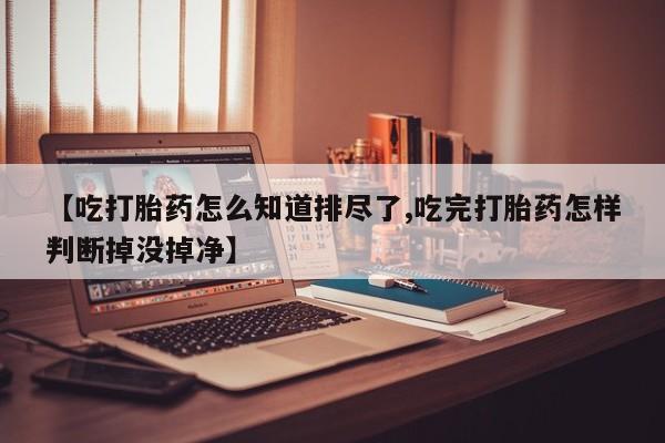 米非司酮购买渠道微信【吃打胎药怎么知道排尽了,吃完打胎药怎样判断掉没掉净】