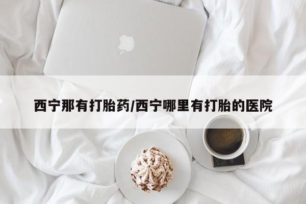 米非司酮购买渠道微信西宁那有打胎药/西宁哪里有打胎的医院