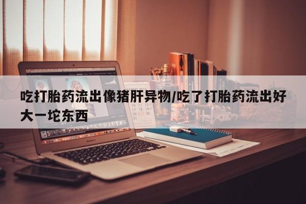 米非司酮购买渠道微信吃打胎药流出像猪肝异物/吃了打胎药流出好大一坨东西