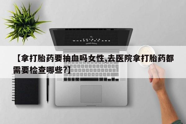 米非司酮购买渠道微信【拿打胎药要抽血吗女性,去医院拿打胎药都需要检查哪些?】