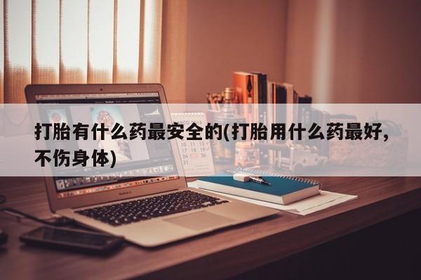 米非司酮购买渠道微信打胎有什么药最安全的(打胎用什么药最好,不伤身体)