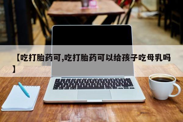 米非司酮购买渠道微信【吃打胎药可,吃打胎药可以给孩子吃母乳吗】