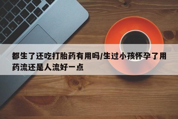 米非司酮购买渠道微信都生了还吃打胎药有用吗/生过小孩怀孕了用药流还是人流好一点