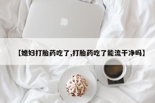 米非司酮购买渠道微信【媳妇打胎药吃了,打胎药吃了能流干净吗】