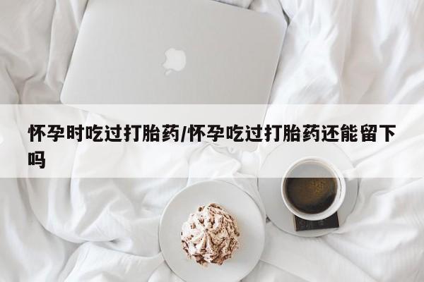 米非司酮购买渠道微信怀孕时吃过打胎药/怀孕吃过打胎药还能留下吗