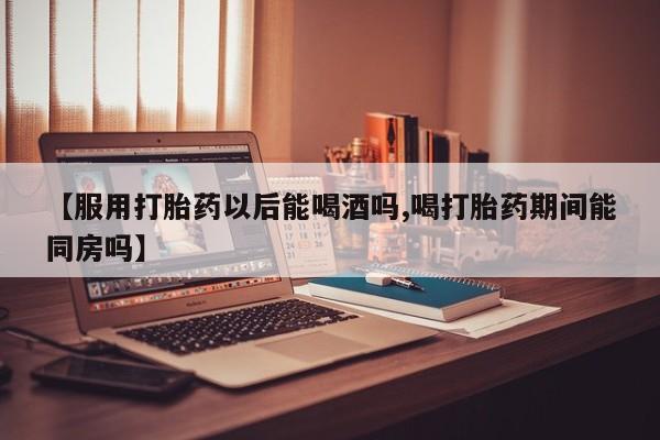 米非司酮购买渠道微信【服用打胎药以后能喝酒吗,喝打胎药期间能同房吗】