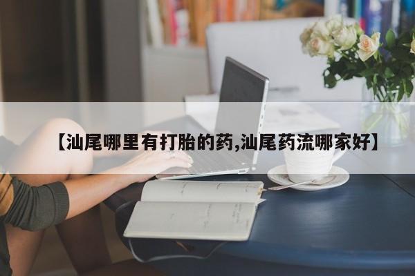 米非司酮购买渠道微信【汕尾哪里有打胎的药,汕尾药流哪家好】