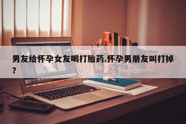 米非司酮购买渠道微信男友给怀孕女友喝打胎药.怀孕男朋友叫打掉？