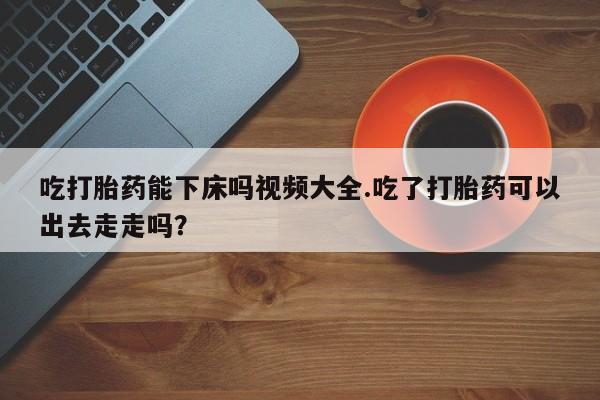 米非司酮购买渠道微信吃打胎药能下床吗视频大全.吃了打胎药可以出去走走吗？