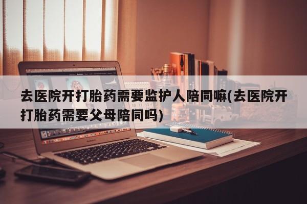 米非司酮购买渠道微信去医院开打胎药需要监护人陪同嘛(去医院开打胎药需要父母陪同吗)