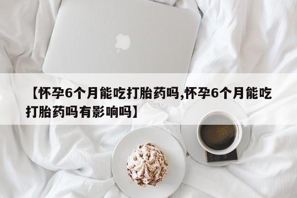 米非司酮购买渠道微信【怀孕6个月能吃打胎药吗,怀孕6个月能吃打胎药吗有影响吗】