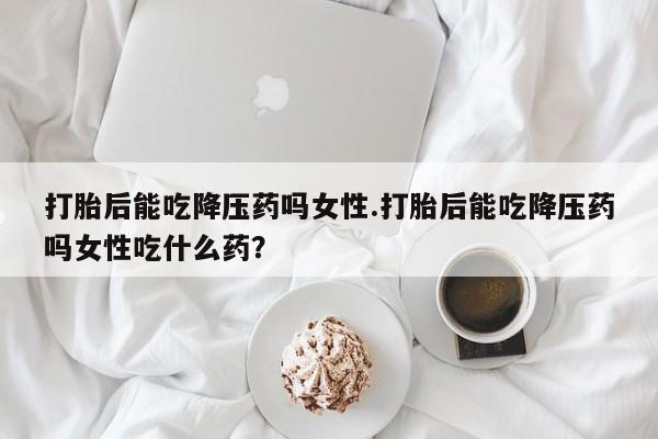 米非司酮购买渠道微信打胎后能吃降压药吗女性.打胎后能吃降压药吗女性吃什么药？