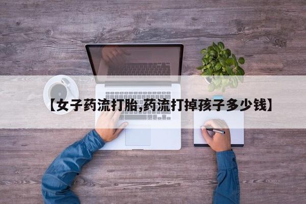 米非司酮购买渠道微信【女子药流打胎,药流打掉孩子多少钱】