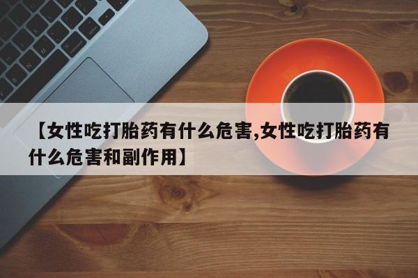 米非司酮购买渠道微信【女性吃打胎药有什么危害,女性吃打胎药有什么危害和副作用】