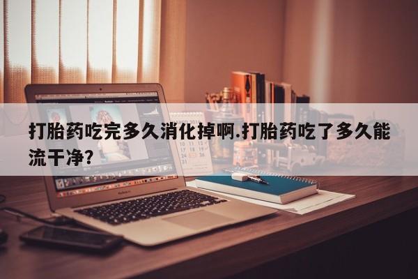 米非司酮购买渠道微信打胎药吃完多久消化掉啊.打胎药吃了多久能流干净？