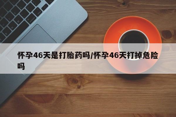 米非司酮购买渠道微信怀孕46天是打胎药吗/怀孕46天打掉危险吗