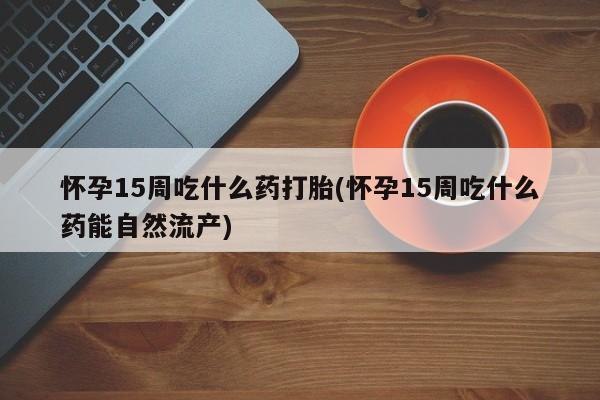 米非司酮购买渠道微信怀孕15周吃什么药打胎(怀孕15周吃什么药能自然流产)