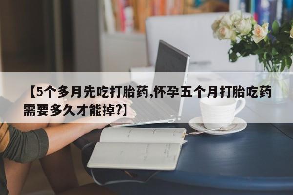 米非司酮购买渠道微信【5个多月先吃打胎药,怀孕五个月打胎吃药需要多久才能掉?】