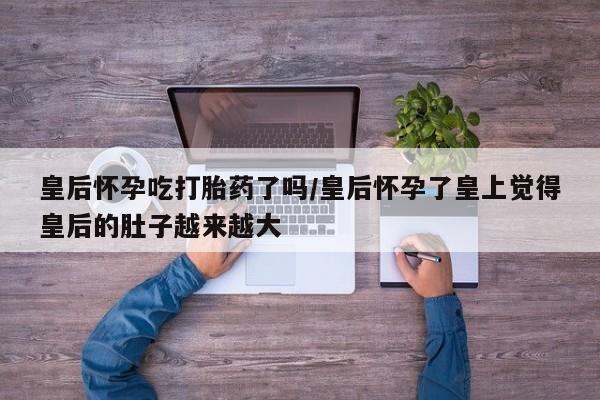米非司酮购买渠道微信皇后怀孕吃打胎药了吗/皇后怀孕了皇上觉得皇后的肚子越来越大