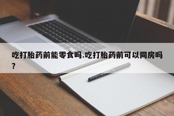 米非司酮购买渠道微信吃打胎药前能零食吗.吃打胎药前可以同房吗？