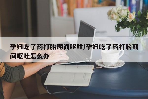 米非司酮购买渠道微信孕妇吃了药打胎期间呕吐/孕妇吃了药打胎期间呕吐怎么办
