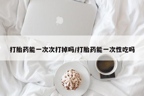米非司酮购买渠道微信打胎药能一次次打掉吗/打胎药能一次性吃吗