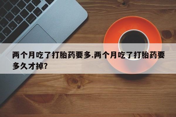 米非司酮购买渠道微信两个月吃了打胎药要多.两个月吃了打胎药要多久才掉？