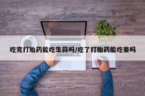 米非司酮购买渠道微信吃完打胎药能吃生蒜吗/吃了打胎药能吃姜吗