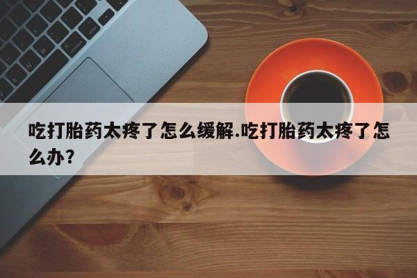 米非司酮购买渠道微信吃打胎药太疼了怎么缓解.吃打胎药太疼了怎么办？